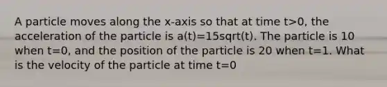 A particle moves along the x-axis so that at time t>0, the acceleration of the particle is a(t)=15sqrt(t). The particle is 10 when t=0, and the position of the particle is 20 when t=1. What is the velocity of the particle at time t=0