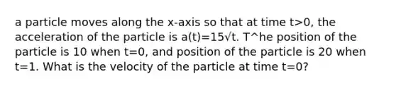 a particle moves along the x-axis so that at time t>0, the acceleration of the particle is a(t)=15√t. T^he position of the particle is 10 when t=0, and position of the particle is 20 when t=1. What is the velocity of the particle at time t=0?