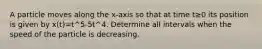 A particle moves along the x-axis so that at time t≥0 its position is given by x(t)=t^5-5t^4. Determine all intervals when the speed of the particle is decreasing.