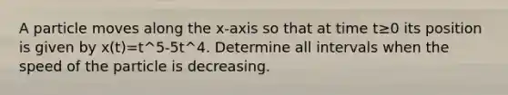 A particle moves along the x-axis so that at time t≥0 its position is given by x(t)=t^5-5t^4. Determine all intervals when the speed of the particle is decreasing.