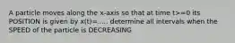 A particle moves along the x-axis so that at time t>=0 its POSITION is given by x(t)=..... determine all intervals when the SPEED of the particle is DECREASING