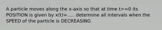 A particle moves along the x-axis so that at time t>=0 its POSITION is given by x(t)=..... determine all intervals when the SPEED of the particle is DECREASING