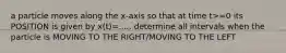a particle moves along the x-axis so that at time t>=0 its POSITION is given by x(t)=..... determine all intervals when the particle is MOVING TO THE RIGHT/MOVING TO THE LEFT