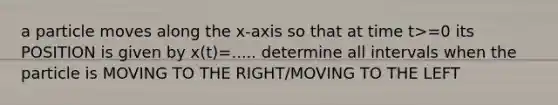 a particle moves along the x-axis so that at time t>=0 its POSITION is given by x(t)=..... determine all intervals when the particle is MOVING TO THE RIGHT/MOVING TO THE LEFT