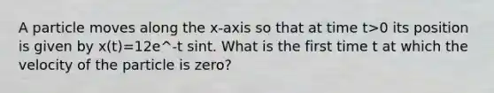 A particle moves along the x-axis so that at time t>0 its position is given by x(t)=12e^-t sint. What is the first time t at which the velocity of the particle is zero?