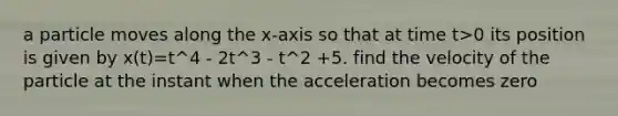 a particle moves along the x-axis so that at time t>0 its position is given by x(t)=t^4 - 2t^3 - t^2 +5. find the velocity of the particle at the instant when the acceleration becomes zero