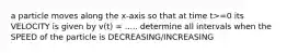 a particle moves along the x-axis so that at time t>=0 its VELOCITY is given by v(t) = ..... determine all intervals when the SPEED of the particle is DECREASING/INCREASING