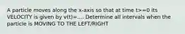 A particle moves along the x-axis so that at time t>=0 its VELOCITY is given by v(t)=.... Determine all intervals when the particle is MOVING TO THE LEFT/RIGHT