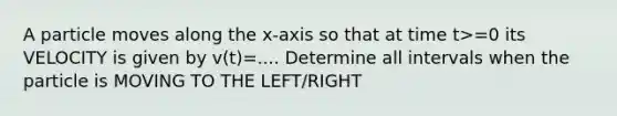 A particle moves along the x-axis so that at time t>=0 its VELOCITY is given by v(t)=.... Determine all intervals when the particle is MOVING TO THE LEFT/RIGHT