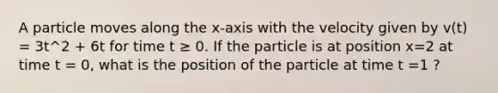 A particle moves along the x-axis with the velocity given by v(t) = 3t^2 + 6t for time t ≥ 0. If the particle is at position x=2 at time t = 0, what is the position of the particle at time t =1 ?