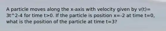 A particle moves along the x-axis with velocity given by v(t)= 3t^2-4 for time t>0. If the particle is position x=-2 at time t=0, what is the position of the particle at time t=3?