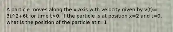 A particle moves along the x-axis with velocity given by v(t)= 3t^2+6t for time t>0. If the particle is at position x=2 and t=0, what is the position of the particle at t=1