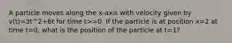 A particle moves along the x-axis with velocity given by v(t)=3t^2+6t for time t>=0. If the particle is at position x=2 at time t=0, what is the position of the particle at t=1?