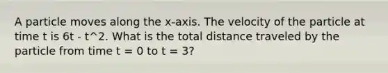 A particle moves along the x-axis. The velocity of the particle at time t is 6t - t^2. What is the total distance traveled by the particle from time t = 0 to t = 3?