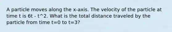 A particle moves along the x-axis. The velocity of the particle at time t is 6t - t^2. What is the total distance traveled by the particle from time t=0 to t=3?