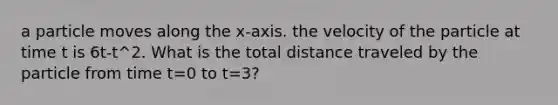 a particle moves along the x-axis. the velocity of the particle at time t is 6t-t^2. What is the total distance traveled by the particle from time t=0 to t=3?