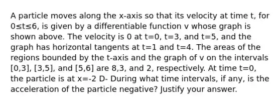 A particle moves along the x-axis so that its velocity at time t, for 0≤t≤6, is given by a differentiable function v whose graph is shown above. The velocity is 0 at t=0, t=3, and t=5, and the graph has horizontal tangents at t=1 and t=4. The areas of the regions bounded by the t-axis and the graph of v on the intervals [0,3], [3,5], and [5,6] are 8,3, and 2, respectively. At time t=0, the particle is at x=-2 D- During what time intervals, if any, is the acceleration of the particle negative? Justify your answer.