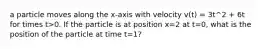 a particle moves along the x-axis with velocity v(t) = 3t^2 + 6t for times t>0. If the particle is at position x=2 at t=0, what is the position of the particle at time t=1?