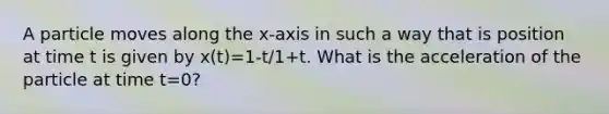 A particle moves along the x-axis in such a way that is position at time t is given by x(t)=1-t/1+t. What is the acceleration of the particle at time t=0?