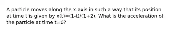 A particle moves along the x-axis in such a way that its position at time t is given by x(t)=(1-t)/(1+2). What is the acceleration of the particle at time t=0?