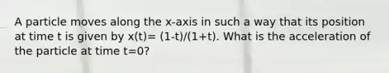 A particle moves along the x-axis in such a way that its position at time t is given by x(t)= (1-t)/(1+t). What is the acceleration of the particle at time t=0?