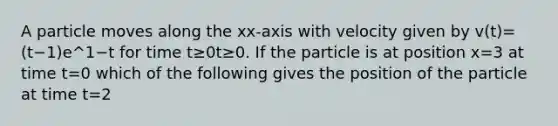 A particle moves along the xx-axis with velocity given by v(t)=(t−1)e^1−t for time t≥0t≥0. If the particle is at position x=3 at time t=0 which of the following gives the position of the particle at time t=2