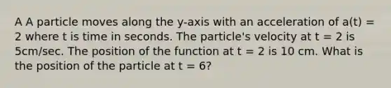 A A particle moves along the y-axis with an acceleration of a(t) = 2 where t is time in seconds. The particle's velocity at t = 2 is 5cm/sec. The position of the function at t = 2 is 10 cm. What is the position of the particle at t = 6?