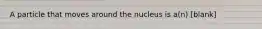 A particle that moves around the nucleus is a(n) [blank]