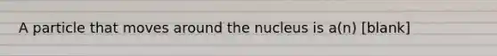 A particle that moves around the nucleus is a(n) [blank]