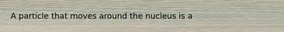 A particle that moves around the nucleus is a