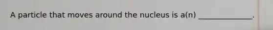 A particle that moves around the nucleus is a(n) ______________.