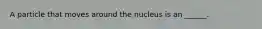 A particle that moves around the nucleus is an ______.