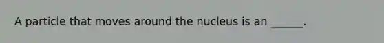 A particle that moves around the nucleus is an ______.