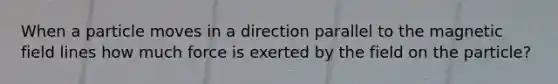 When a particle moves in a direction parallel to the magnetic field lines how much force is exerted by the field on the particle?