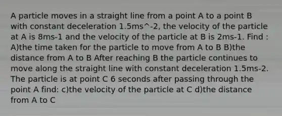 A particle moves in a straight line from a point A to a point B with constant deceleration 1.5ms^-2, the velocity of the particle at A is 8ms-1 and the velocity of the particle at B is 2ms-1. Find : A)the time taken for the particle to move from A to B B)the distance from A to B After reaching B the particle continues to move along the straight line with constant deceleration 1.5ms-2. The particle is at point C 6 seconds after passing through the point A find: c)the velocity of the particle at C d)the distance from A to C