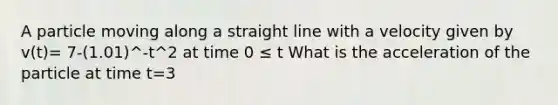 A particle moving along a straight line with a velocity given by v(t)= 7-(1.01)^-t^2 at time 0 ≤ t What is the acceleration of the particle at time t=3