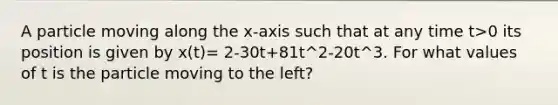 A particle moving along the x-axis such that at any time t>0 its position is given by x(t)= 2-30t+81t^2-20t^3. For what values of t is the particle moving to the left?