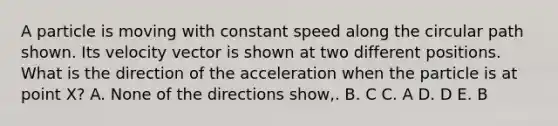 A particle is moving with constant speed along the circular path shown. Its velocity vector is shown at two different positions. What is the direction of the acceleration when the particle is at point X? A. None of the directions show,. B. C C. A D. D E. B