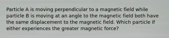 Particle A is moving perpendicular to a magnetic field while particle B is moving at an angle to the magnetic field both have the same displacement to the magnetic field. Which particle if either experiences the greater magnetic force?