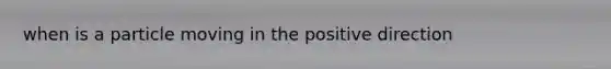 when is a particle moving in the positive direction