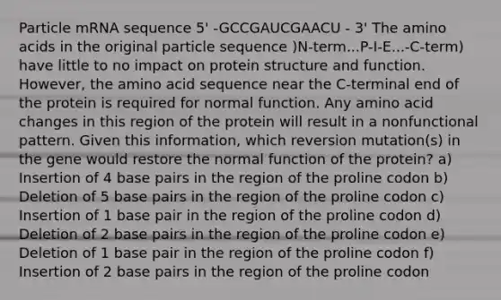 Particle mRNA sequence 5' -GCCGAUCGAACU - 3' The amino acids in the original particle sequence )N-term...P-I-E...-C-term) have little to no impact on protein structure and function. However, the amino acid sequence near the C-terminal end of the protein is required for normal function. Any amino acid changes in this region of the protein will result in a nonfunctional pattern. Given this information, which reversion mutation(s) in the gene would restore the normal function of the protein? a) Insertion of 4 base pairs in the region of the proline codon b) Deletion of 5 base pairs in the region of the proline codon c) Insertion of 1 base pair in the region of the proline codon d) Deletion of 2 base pairs in the region of the proline codon e) Deletion of 1 base pair in the region of the proline codon f) Insertion of 2 base pairs in the region of the proline codon