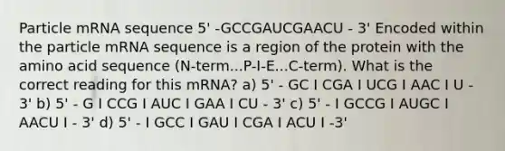 Particle mRNA sequence 5' -GCCGAUCGAACU - 3' Encoded within the particle mRNA sequence is a region of the protein with the amino acid sequence (N-term...P-I-E...C-term). What is the correct reading for this mRNA? a) 5' - GC I CGA I UCG I AAC I U - 3' b) 5' - G I CCG I AUC I GAA I CU - 3' c) 5' - I GCCG I AUGC I AACU I - 3' d) 5' - I GCC I GAU I CGA I ACU I -3'