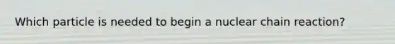 Which particle is needed to begin a nuclear chain reaction?