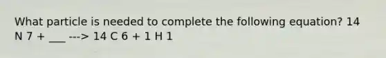 What particle is needed to complete the following equation? 14 N 7 + ___ ---> 14 C 6 + 1 H 1