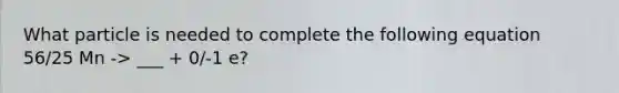 What particle is needed to complete the following equation 56/25 Mn -> ___ + 0/-1 e?