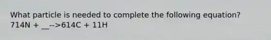 What particle is needed to complete the following equation? 714N + __-->614C + 11H