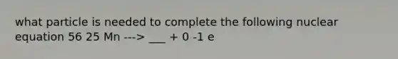 what particle is needed to complete the following nuclear equation 56 25 Mn ---> ___ + 0 -1 e