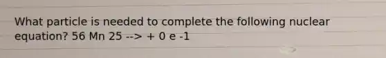 What particle is needed to complete the following nuclear equation? 56 Mn 25 --> + 0 e -1