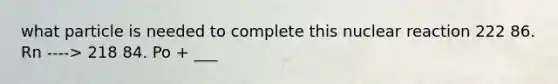 what particle is needed to complete this nuclear reaction 222 86. Rn ----> 218 84. Po + ___