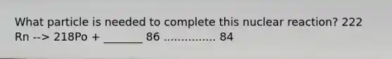 What particle is needed to complete this nuclear reaction? 222 Rn --> 218Po + _______ 86 ............... 84